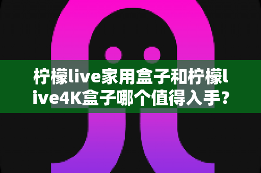 柠檬live家用盒子和柠檬live4K盒子哪个值得入手?一篇看懂的选购对比指南 柠檬live家用盒子和柠檬live4K盒子哪个值得入手?一篇看懂的选购对比指南