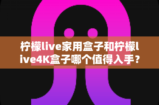 柠檬live家用盒子和柠檬live4K盒子哪个值得入手?一篇看懂的选购对比指南 柠檬live家用盒子和柠檬live4K盒子哪个值得入手?一篇看懂的选购对比指南