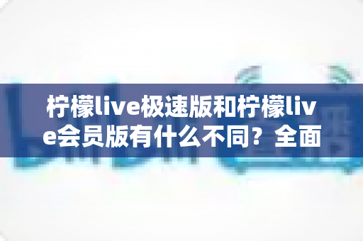 柠檬live极速版和柠檬live会员版有什么不同？全面对比解析帮你选对版本