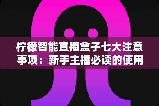 柠檬智能直播盒子七大注意事项：新手主播必读的使用指南与避坑全攻略