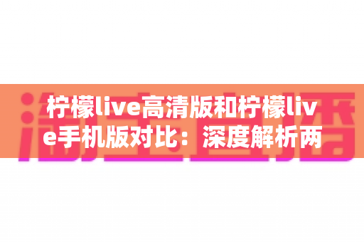 柠檬live高清版和柠檬live手机版对比：深度解析两大版本差异，帮你选出最适合的观影伴侣