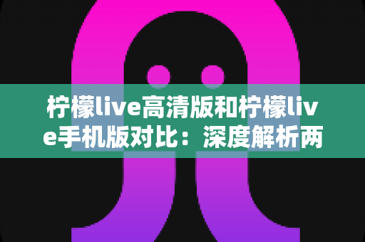 柠檬live高清版和柠檬live手机版对比：深度解析两大版本差异，帮你选出最适合的观影伴侣