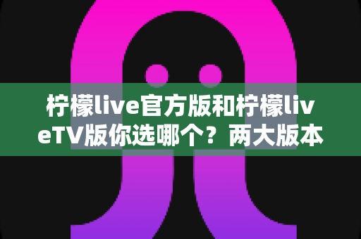 柠檬live官方版和柠檬liveTV版你选哪个?两大版本全方位对比评测与选购指南 柠檬live官方版和柠檬liveTV版你选哪个?两大版本全方位对比评测与选购指南