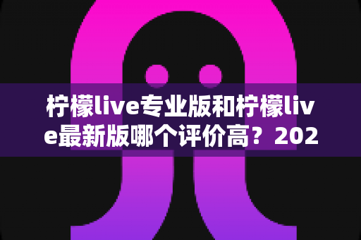 柠檬live专业版和柠檬live最新版哪个评价高？2024年深度对比评测与选择指南