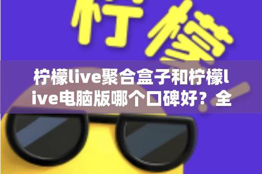 柠檬live聚合盒子和柠檬live电脑版哪个口碑好？全面对比解析与实用选择指南