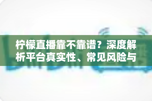 柠檬直播靠不靠谱?深度解析平台真实性、常见风险与安全使用全攻略 柠檬直播靠不靠谱?深度解析平台真实性、常见风险与安全使用全攻略