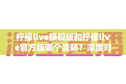 柠檬live旗舰版和柠檬live官方版哪个流畅?深度对比分析帮你选出最适合的版本 柠檬live旗舰版和柠檬live官方版哪个流畅?深度对比分析帮你选出最适合的版本
