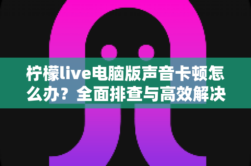 柠檬live电脑版声音卡顿怎么办？全面排查与高效解决方案指南
