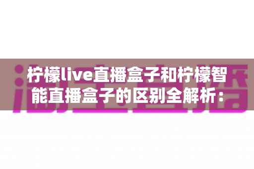 柠檬live直播盒子和柠檬智能直播盒子的区别全解析：选购前必看的深度对比指南