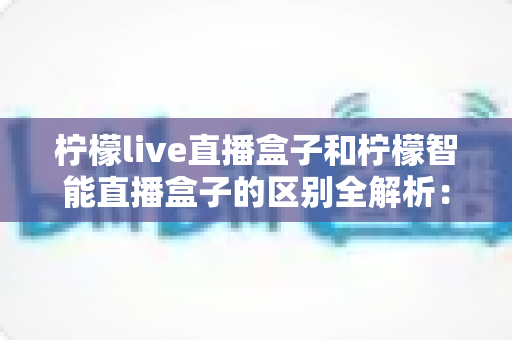 柠檬live直播盒子和柠檬智能直播盒子的区别全解析：选购前必看的深度对比指南