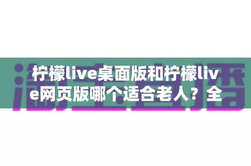 柠檬live桌面版和柠檬live网页版哪个适合老人?全方位对比分析与贴心使用指南 柠檬live桌面版和柠檬live网页版哪个适合老人?全方位对比分析与贴心使用指南