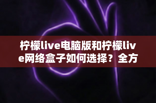 柠檬live电脑版和柠檬live网络盒子如何选择？全方位对比分析，帮你找到最合适的直播观看方案