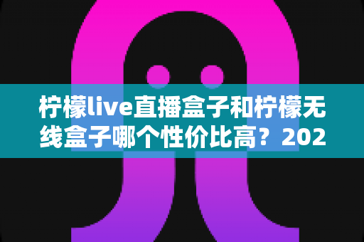柠檬live直播盒子和柠檬无线盒子哪个性价比高？2025年最全选购对比指南