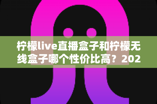 柠檬live直播盒子和柠檬无线盒子哪个性价比高？2025年最全选购对比指南