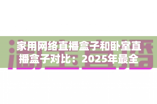 家用网络直播盒子和卧室直播盒子对比:2025年最全选购指南,教你轻松选对直播设备 家用网络直播盒子和卧室直播盒子对比:2025年最全选购指南,教你轻松选对直播设备