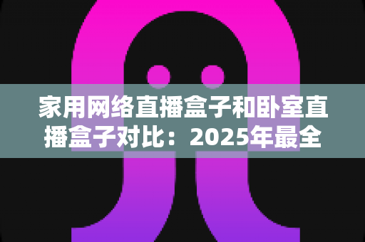 家用网络直播盒子和卧室直播盒子对比：2025年最全选购指南，教你轻松选对直播设备