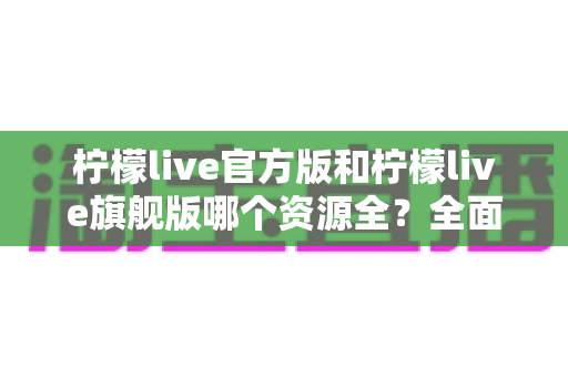 柠檬live官方版和柠檬live旗舰版哪个资源全？全面对比分析与选择指南