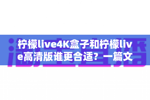 柠檬live4K盒子和柠檬live高清版谁更合适?一篇文章帮你选对不选贵 柠檬live4K盒子和柠檬live高清版谁更合适?一篇文章帮你选对不选贵