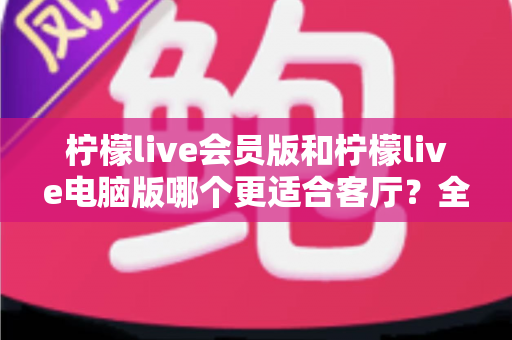 柠檬live会员版和柠檬live电脑版哪个更适合客厅？全面对比解析助你打造理想家庭观影中心