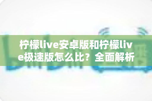 柠檬live安卓版和柠檬live极速版怎么比?全面解析助你选出最适合自己的版本 柠檬live安卓版和柠檬live极速版怎么比?全面解析助你选出最适合自己的版本