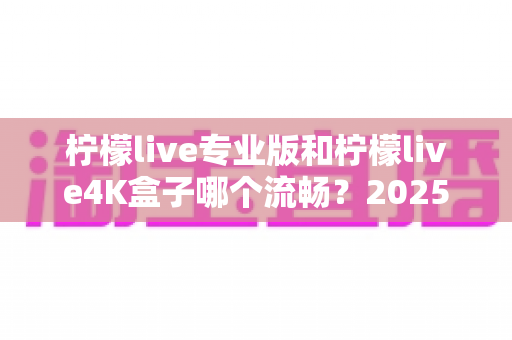 柠檬live专业版和柠檬live4K盒子哪个流畅？2025最新实测对比与选购全攻略