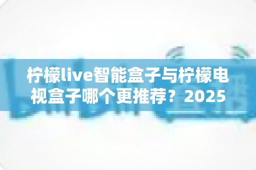 柠檬live智能盒子与柠檬电视盒子哪个更推荐？2025年最全选购对比指南，帮你一次选对不踩坑