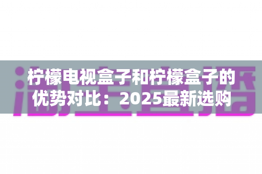 柠檬电视盒子和柠檬盒子的优势对比:2025最新选购指南,一文看懂哪款更适合你的家庭影音生活 柠檬电视盒子和柠檬盒子的优势对比:2025最新选购指南,一文看懂哪款更适合你的家庭影音生活
