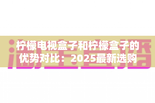 柠檬电视盒子和柠檬盒子的优势对比:2025最新选购指南,一文看懂哪款更适合你的家庭影音生活 柠檬电视盒子和柠檬盒子的优势对比:2025最新选购指南,一文看懂哪款更适合你的家庭影音生活