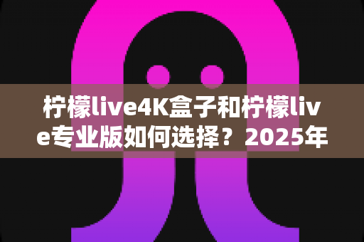 柠檬live4K盒子和柠檬live专业版如何选择？2025年最全选购指南与深度对比解析