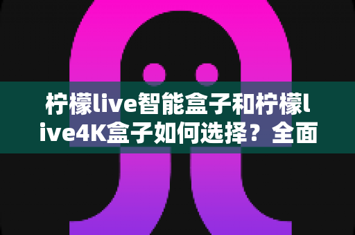 柠檬live智能盒子和柠檬live4K盒子如何选择？全面解析两大热门电视盒子的差异与购买建议