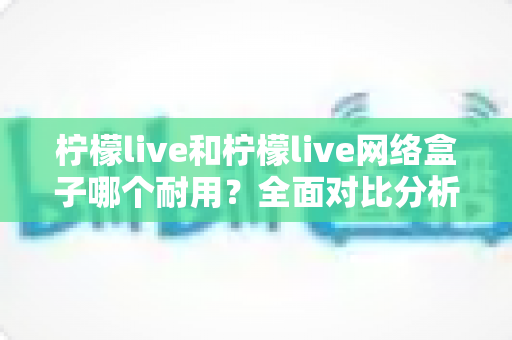 柠檬live和柠檬live网络盒子哪个耐用?全面对比分析与选购指南 柠檬live和柠檬live网络盒子哪个耐用?全面对比分析与选购指南