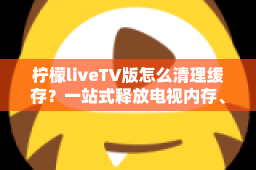 柠檬liveTV版怎么清理缓存？一站式释放电视内存、提升观看体验的实用养护指南