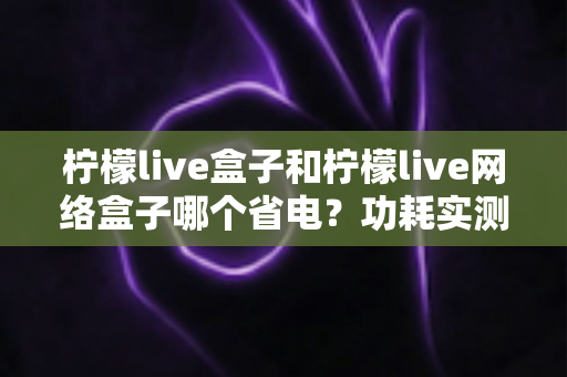 柠檬live盒子和柠檬live网络盒子哪个省电？功耗实测对比与选购省电全攻略