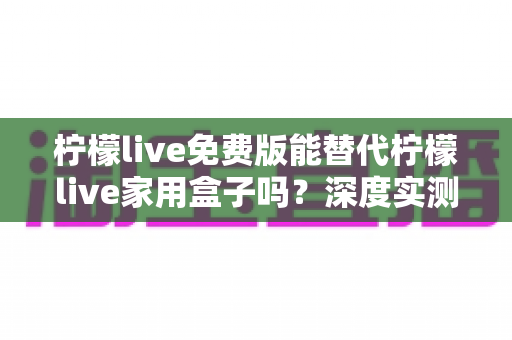 柠檬live免费版能替代柠檬live家用盒子吗?深度实测对比帮你做出明智选择 柠檬live免费版能替代柠檬live家用盒子吗?深度实测对比帮你做出明智选择