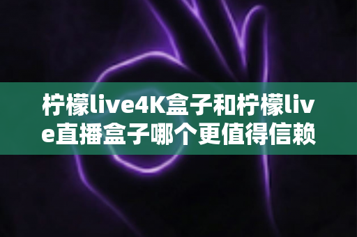 柠檬live4K盒子和柠檬live直播盒子哪个更值得信赖？深度对比测评帮你选对不踩坑