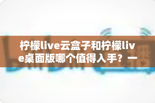 柠檬live云盒子和柠檬live桌面版哪个值得入手?一文讲透差异、优缺点与选购建议 柠檬live云盒子和柠檬live桌面版哪个值得入手?一文讲透差异、优缺点与选购建议