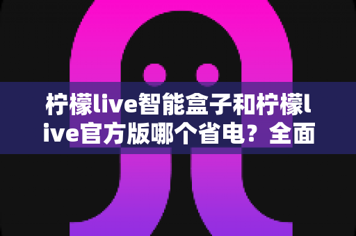 柠檬live智能盒子和柠檬live官方版哪个省电?全面解析功耗差异与省电选购指南 柠檬live智能盒子和柠檬live官方版哪个省电?全面解析功耗差异与省电选购指南
