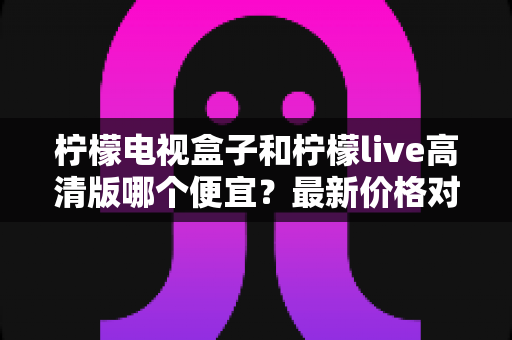 柠檬电视盒子和柠檬live高清版哪个便宜？最新价格对比与省钱选购全攻略