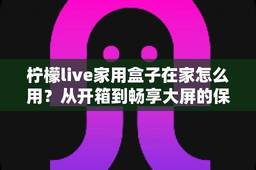 柠檬live家用盒子在家怎么用?从开箱到畅享大屏的保姆级教程,新手一次就能上手 柠檬live家用盒子在家怎么用?从开箱到畅享大屏的保姆级教程,新手一次就能上手