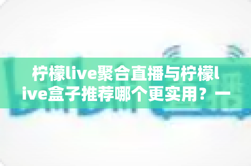 柠檬live聚合直播与柠檬live盒子推荐哪个更实用？一篇文章帮你彻底理清选择思路