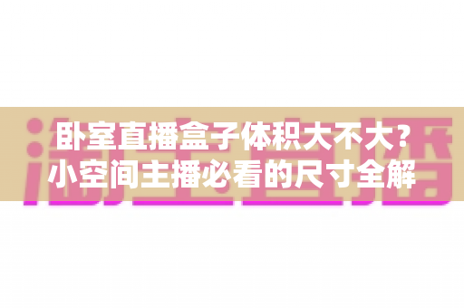 卧室直播盒子体积大不大？小空间主播必看的尺寸全解析与选购指南