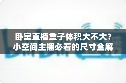 卧室直播盒子体积大不大？小空间主播必看的尺寸全解析与选购指南