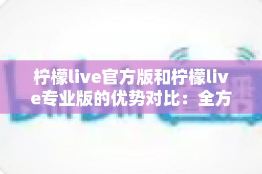 柠檬live官方版和柠檬live专业版的优势对比：全方位解析两大版本差异，帮你轻松选出最合适的直播利器