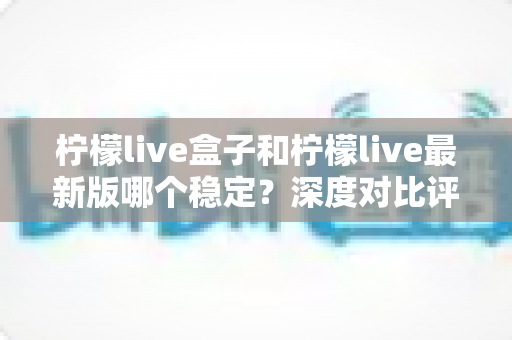柠檬live盒子和柠檬live最新版哪个稳定？深度对比评测与实用选择指南
