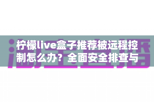 柠檬live盒子推荐被远程控制怎么办？全面安全排查与应急处理指南