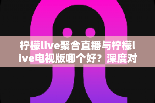 柠檬live聚合直播与柠檬live电视版哪个好？深度对比助你选出最佳观影方案