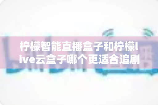柠檬智能直播盒子和柠檬live云盒子哪个更适合追剧？一篇讲透的深度对比指南