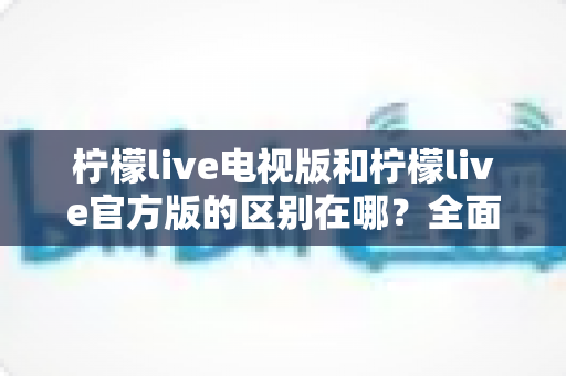 柠檬live电视版和柠檬live官方版的区别在哪？全面解析两大版本差异，帮你选出最适合的使用方案