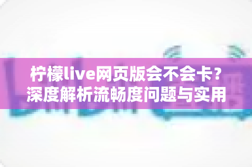 柠檬live网页版会不会卡？深度解析流畅度问题与实用优化技巧全指南