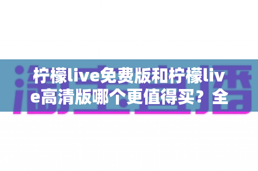 柠檬live免费版和柠檬live高清版哪个更值得买？全维度深度评测与选购指南